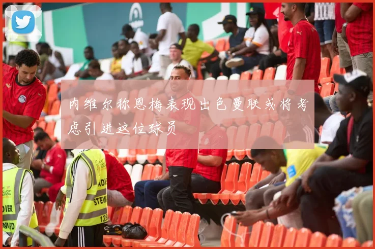 内维尔称恩梅表现出色曼联或将考虑引进这位球员