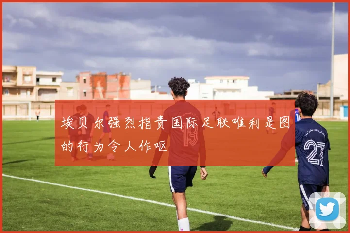 埃贝尔强烈指责国际足联唯利是图的行为令人作呕