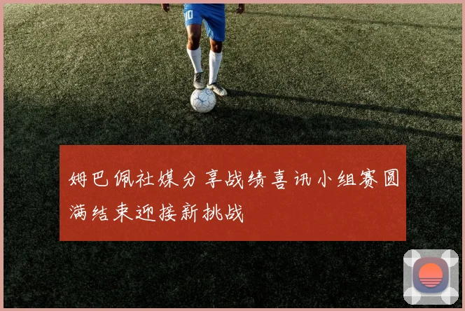 姆巴佩社媒分享战绩喜讯小组赛圆满结束迎接新挑战