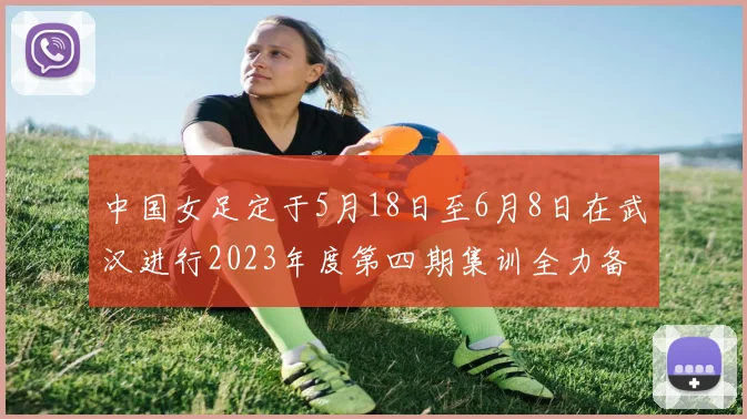 中国女足定于5月18日至6月8日在武汉进行2023年度第四期集训全力备战国际赛事