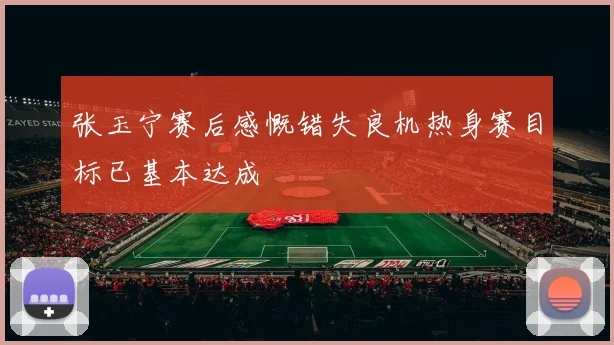 张玉宁赛后感慨错失良机热身赛目标已基本达成
