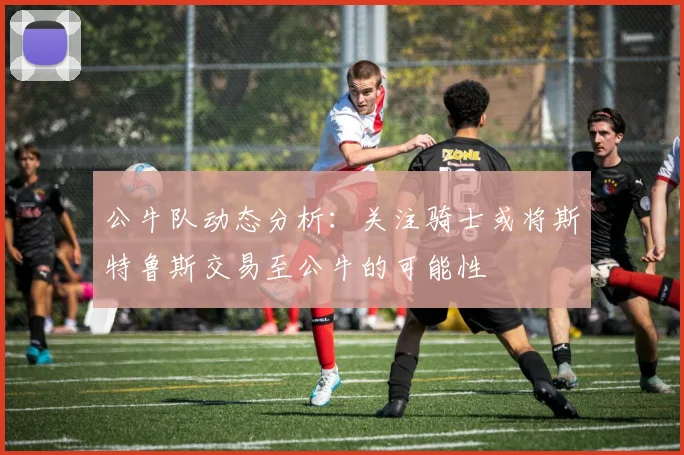 公牛队动态分析：关注骑士或将斯特鲁斯交易至公牛的可能性