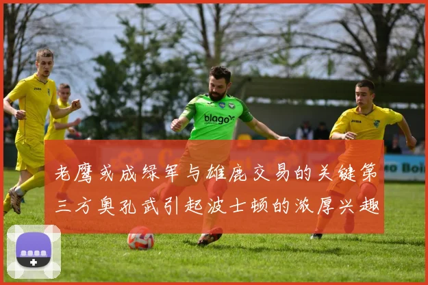 老鹰或成绿军与雄鹿交易的关键第三方奥孔武引起波士顿的浓厚兴趣