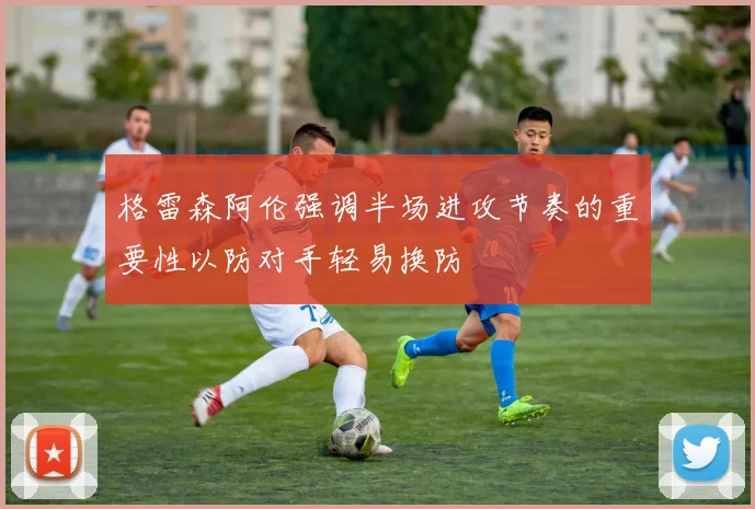 格雷森阿伦强调半场进攻节奏的重要性以防对手轻易换防