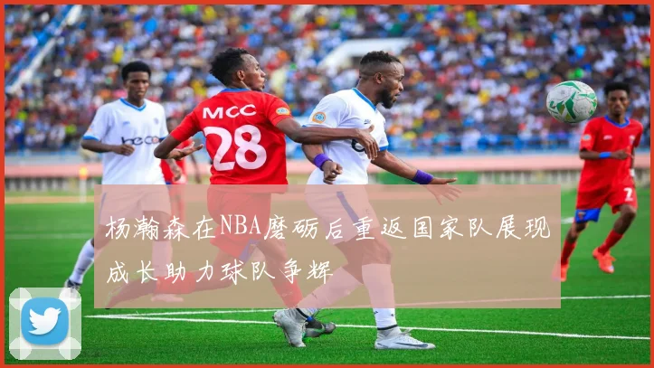 杨瀚森在NBA磨砺后重返国家队展现成长助力球队争辉