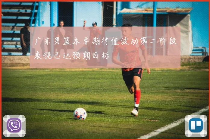 广东男篮本季期待值波动第二阶段表现已达预期目标