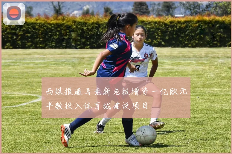 西媒报道马竞新老板增资一亿欧元半数投入体育城建设项目