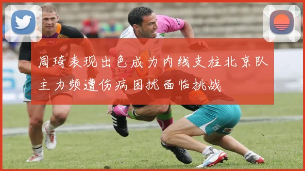 周琦表现出色成为内线支柱北京队主力频遭伤病困扰面临挑战