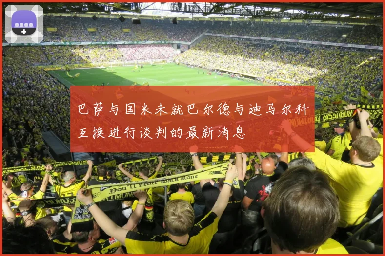 巴萨与国米未就巴尔德与迪马尔科互换进行谈判的最新消息