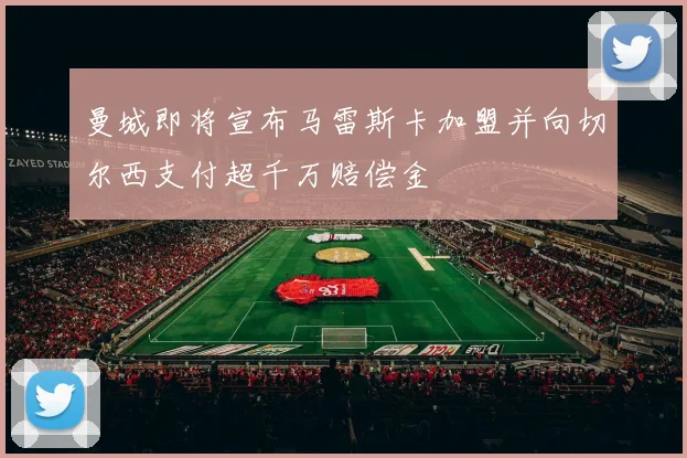 曼城即将宣布马雷斯卡加盟并向切尔西支付超千万赔偿金
