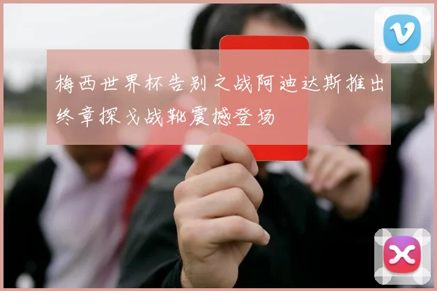 梅西世界杯告别之战阿迪达斯推出终章探戈战靴震撼登场