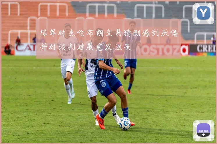 绿军对杰伦布朗交易猜测感到厌倦并对谈判进展愈发沮丧