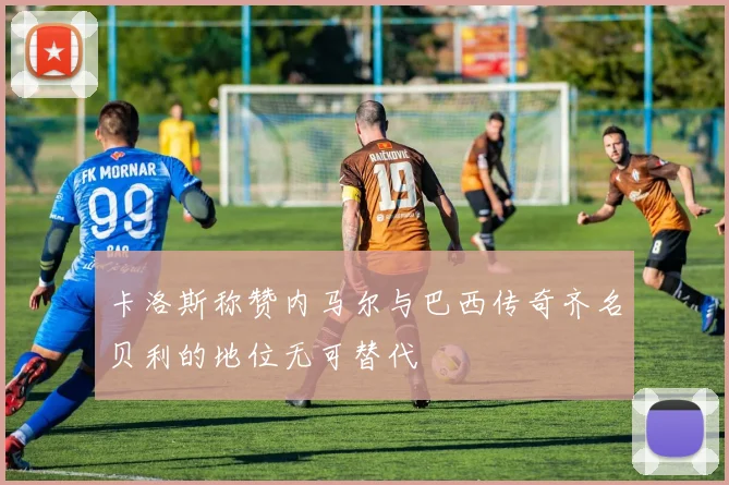卡洛斯称赞内马尔与巴西传奇齐名贝利的地位无可替代