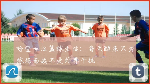 哈登专注篮球生活：每天醒来只为球场而战不受外界干扰