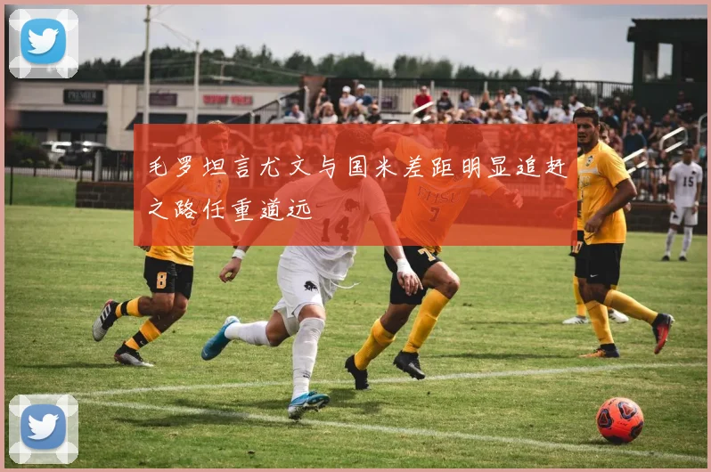 毛罗坦言尤文与国米差距明显追赶之路任重道远