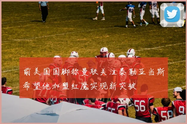 前美国国脚称曼联关注泰勒亚当斯希望他加盟红魔实现新突破