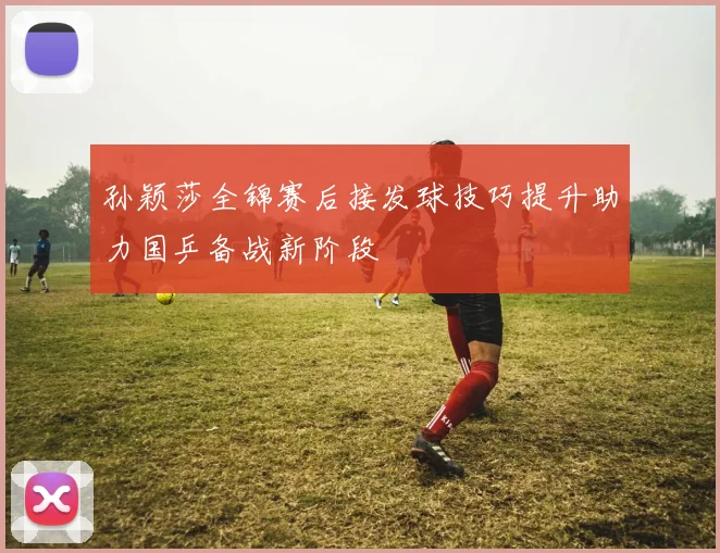 孙颖莎全锦赛后接发球技巧提升助力国乒备战新阶段