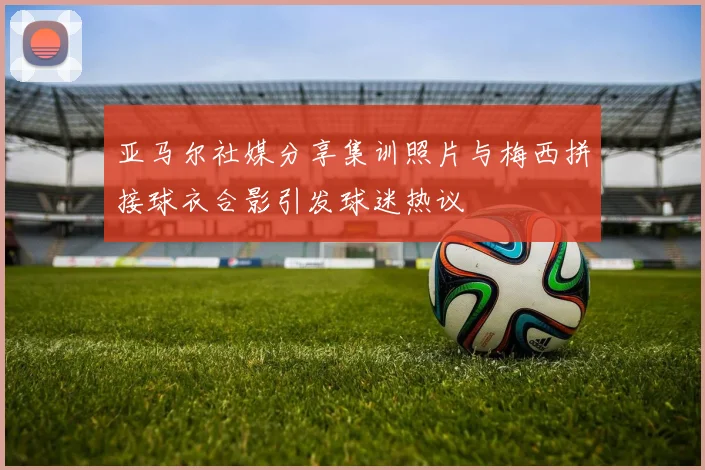 亚马尔社媒分享集训照片与梅西拼接球衣合影引发球迷热议