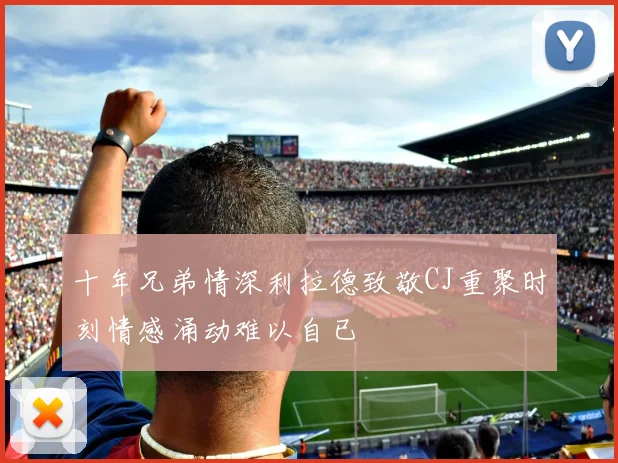 十年兄弟情深利拉德致敬CJ重聚时刻情感涌动难以自已
