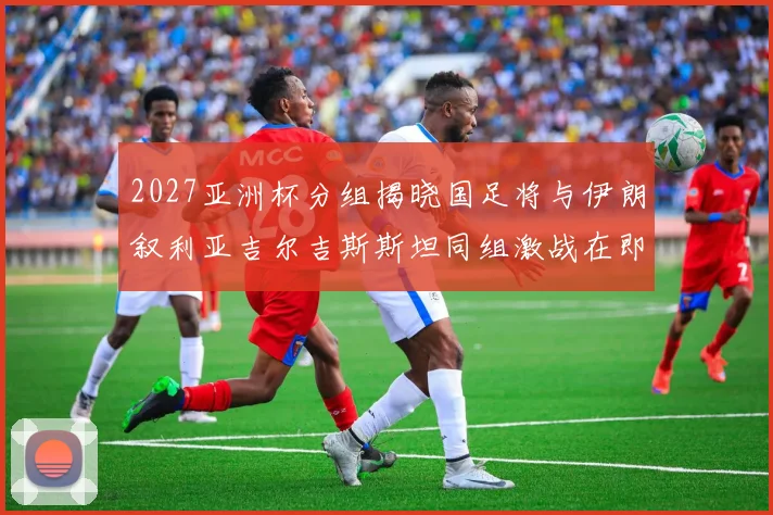 2027亚洲杯分组揭晓国足将与伊朗叙利亚吉尔吉斯斯坦同组激战在即