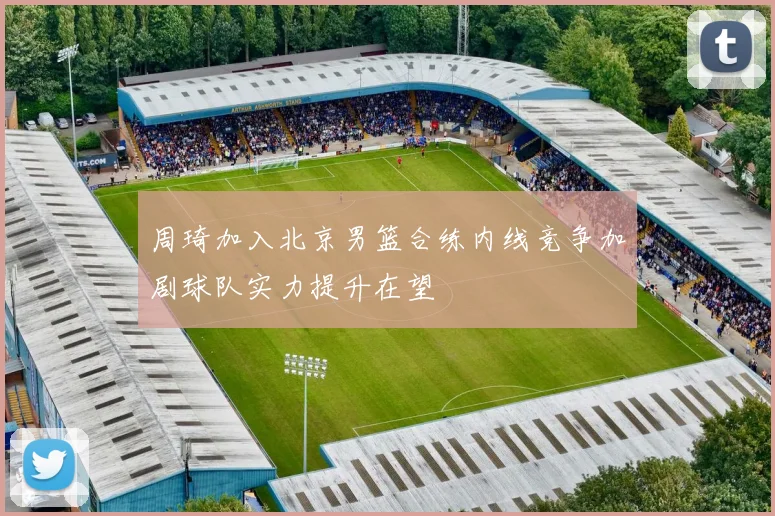 周琦加入北京男篮合练内线竞争加剧球队实力提升在望