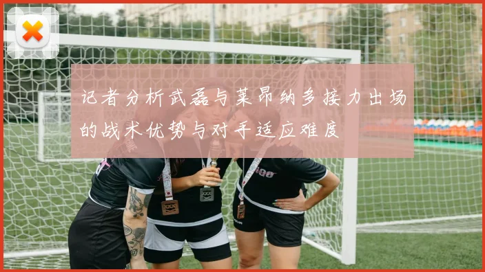 记者分析武磊与莱昂纳多接力出场的战术优势与对手适应难度