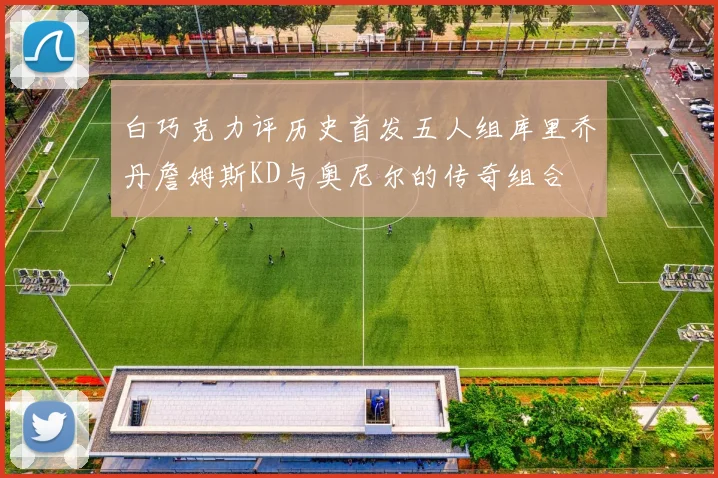 白巧克力评历史首发五人组库里乔丹詹姆斯KD与奥尼尔的传奇组合