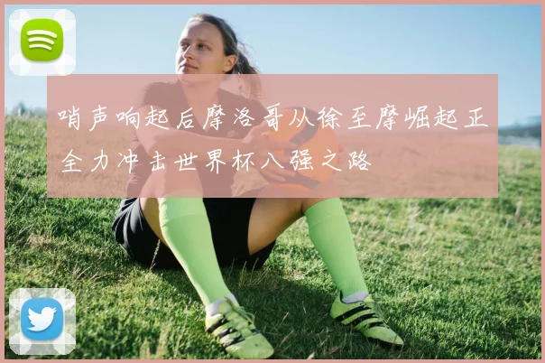 哨声响起后摩洛哥从徐至摩崛起正全力冲击世界杯八强之路