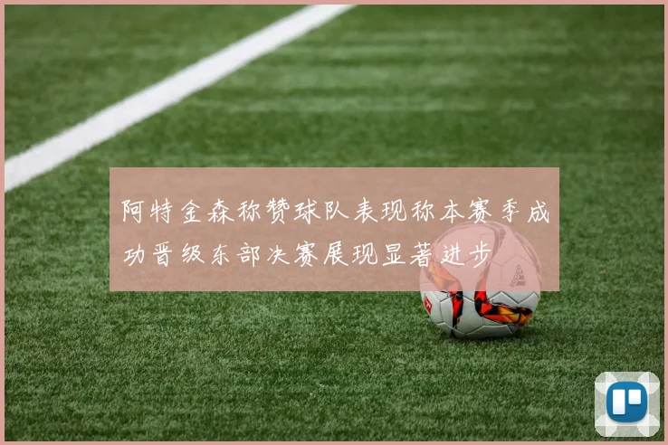 阿特金森称赞球队表现称本赛季成功晋级东部决赛展现显著进步