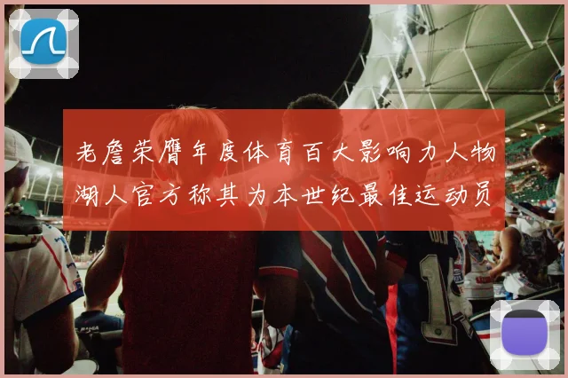 老詹荣膺年度体育百大影响力人物湖人官方称其为本世纪最佳运动员