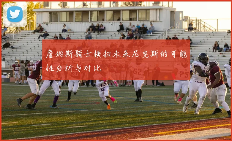 詹姆斯骑士横扫未来尼克斯的可能性分析与对比