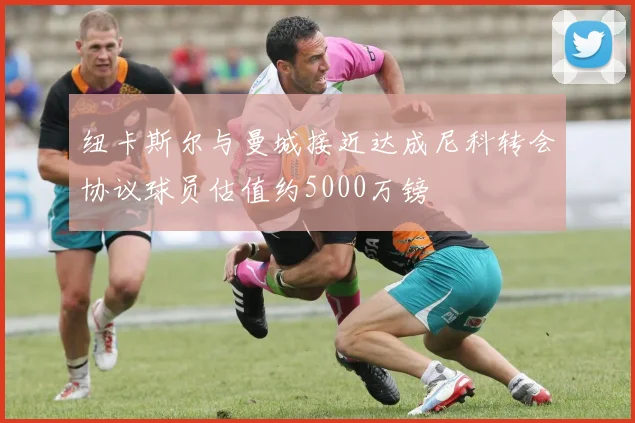 纽卡斯尔与曼城接近达成尼科转会协议球员估值约5000万镑