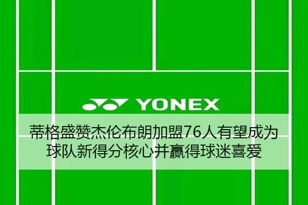 蒂格盛赞杰伦布朗加盟76人有望成为球队新得分核心并赢得球迷喜爱